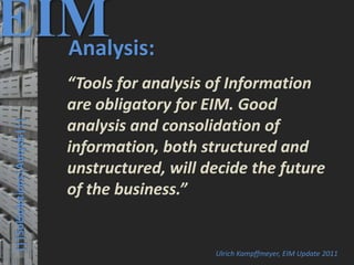 38
© PROJECT CONSULT Unternehmensberatung Dr. Ulrich Kampffmeyer GmbH 2011 / Autorenrecht: <Vorname Nachname> Mrz-20 / Quelle: PROJECT CONSULT 3
Elektronische Archivierung und elektronisches Records Management VSA Jahresversammlung 2012Dr. Ulrich Kampffmeyer
|||SolSolutions|Autysis|||
EIMAnalysis:
“Tools for analysis of Information
are obligatory for EIM. Good
analysis and consolidation of
information, both structured and
unstructured, will decide the future
of the business.”
Ulrich Kampffmeyer, EIM Update 2011
 