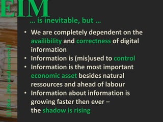 54
© PROJECT CONSULT Unternehmensberatung Dr. Ulrich Kampffmeyer GmbH 2011 / Autorenrecht: <Vorname Nachname> Mrz-20 / Quelle: PROJECT CONSULT 3
Elektronische Archivierung und elektronisches Records Management VSA Jahresversammlung 2012Dr. Ulrich Kampffmeyer
||||But…|Mysmallconcerns||
EIM… is inevitable, but …
• We are completely dependent on the
availibility and correctness of digital
information
• Information is (mis)used to control
• Information is the most important
economic asset besides natural
ressources and ahead of labour
• Information about information is
growing faster then ever –
the shadow is rising
 