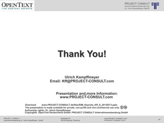 PROJECT CONSULT
Unternehmensberatung Dr. Ulrich Kampffmeyer GmbH
www.PROJECT-CONSULT.com
© PROJECT CONSULT 2013
Isestrasse 63
20149 Hamburg | Germany
63
© PROJECT CONSULT Unternehmensberatung Dr. Ulrich Kampffmeyer GmbH 2011 / Autorenrecht: <Vorname Nachname> Mrz-20 / Quelle: PROJECT CONSULT 1
Thank You!
Ulrich Kampffmeyer
Email: Kff@PROJECT-CONSULT.com
Presentation and,more Information:
www.PROJECT-CONSULT.com
Download www.PROJECT-CONSULT.de/files/EIM_Keynote_Kff_S_20130313.pptx
The presentation is made available for private, non-profit and non-commercial use only
Authorship rights: Dr. Ulrich Kampffmeyer
Copyrights: OpenText Deutschland GmbH, PROJECT CONSULT Unternehmensberatung GmbH
 
