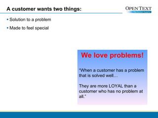 A customer wants two things: Solution to a problem Made to feel special We love problems! “ When a customer has a problem that is solved well… They are more LOYAL than a customer who has no problem at all.” 
