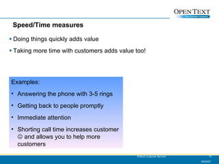 Speed/Time measures Doing things quickly adds value Taking more time with customers adds value too! 06/09/07 Brilliant Customer Service! Examples: Answering the phone with 3-5 rings Getting back to people promptly Immediate attention Shorting call time increases customer    and allows you to help more customers 