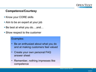Competence/Courtesy Know your CORE skills Aim to be an expert at your job Be best at what you do….and… Show respect to the customer 06/09/07 Brilliant Customer Service! Examples: Be an enthusiast about what you do and at making customers feel valued Create your own personal FAQ answer sheet Remember, nothing impresses like competence 