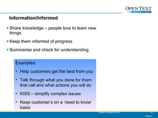 Information/Informed Share knowledge – people love to learn new things Keep them informed of progress Summarise and check for understanding 06/09/07 Brilliant Customer Service! Examples: Help customers get the best from you Talk through what you done for them that call and what actions you will do KISS – simplify complex issues Keep customer’s on a ‘need to know’ basis 