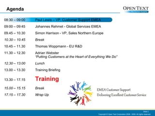 Agenda 08:30 – 09:00 Paul Lewis – VP, Customer Support EMEA 09:00 – 09:45 Johannes Rehmet  - Global Services EMEA  09.45 – 10.30 Simon Harrison - VP, Sales Northern Europe  10.30 – 10.45 Break 10.45 – 11.30 Thomas Woppmann - EU R&D 11.30 – 12.30 Adrian Webster “Putting Customers at the Heart of Everything We Do” 12.30 – 13.00 Lunch 13.00 – 13.30 Training Briefing  13.30 – 17.15 Training 15.00 – 15.15 Break 17.15 – 17.30 Wrap Up Copyright © Open Text Corporation 2008 - 2009. All rights reserved. Slide  