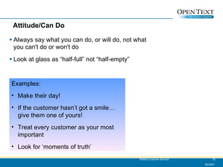 Attitude/Can Do Always say what you can do, or will do, not what you can't do or won't do Look at glass as “half-full” not “half-empty” 06/09/07 Brilliant Customer Service! Examples: Make their day! If the customer hasn’t got a smile…give them one of yours! Treat every customer as your most important Look for ‘moments of truth’ 