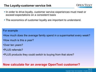 The Loyalty-customer service link In order to drive loyalty, customer service experiences must meet or exceed expectations on a consistent basis The economics of customer loyalty are important to understand. Copyright © Open Text Corporation . All rights reserved. Slide  For example How much does the average family spend in a supermarket every week? How much is this a year? Over ten years? PLUS referrals? PLUS products they could switch to buying from that store? Now calculate for an average OpenText customer? 