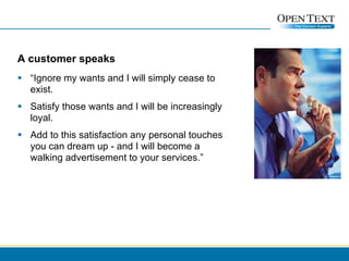 A customer speaks “ Ignore my wants and I will simply cease to exist. Satisfy those wants and I will be increasingly loyal.  Add to this satisfaction any personal touches you can dream up - and I will become a walking advertisement to your services.” 