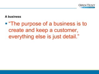 A business “ The purpose of a business is to create and keep a customer, everything else is just detail.” 
