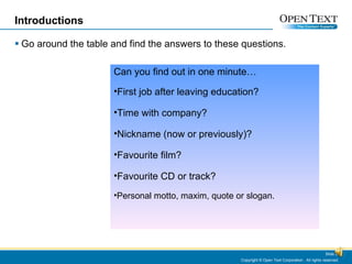 Introductions Go around the table and find the answers to these questions. Copyright © Open Text Corporation . All rights reserved. Slide  Can you find out in one minute… First job after leaving education? Time with company? Nickname (now or previously)? Favourite film? Favourite CD or track? Personal motto, maxim, quote or slogan.  