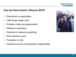 How do these factors influence BCS? Experience vs expectation Little things matter most Problems really are opportunities Attitude is everything Customer’s measure everything First reactions count Perception is vital Customer service is everybody’s responsibility  