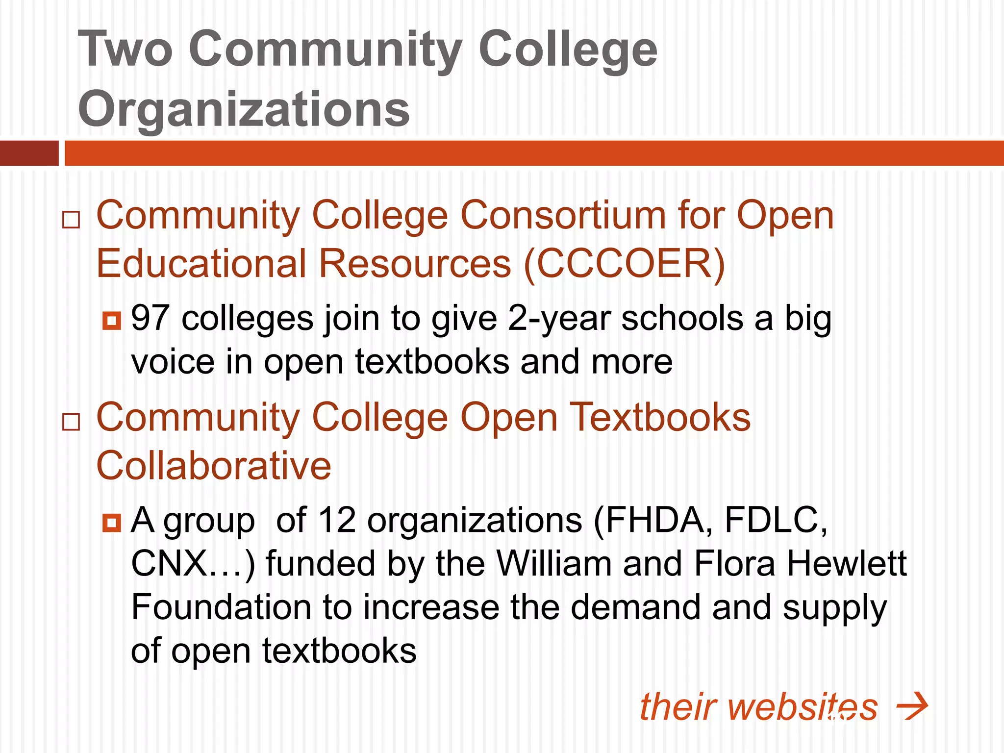 Two Community College
Organizations
 Community College Consortium for Open
Educational Resources (CCCOER)
 97 colleges join to give 2-year schools a big
voice in open textbooks and more
 Community College Open Textbooks
Collaborative
 A group of 12 organizations (FHDA, FDLC,
CNX…) funded by the William and Flora Hewlett
Foundation to increase the demand and supply
of open textbooks
their websites 
10
 