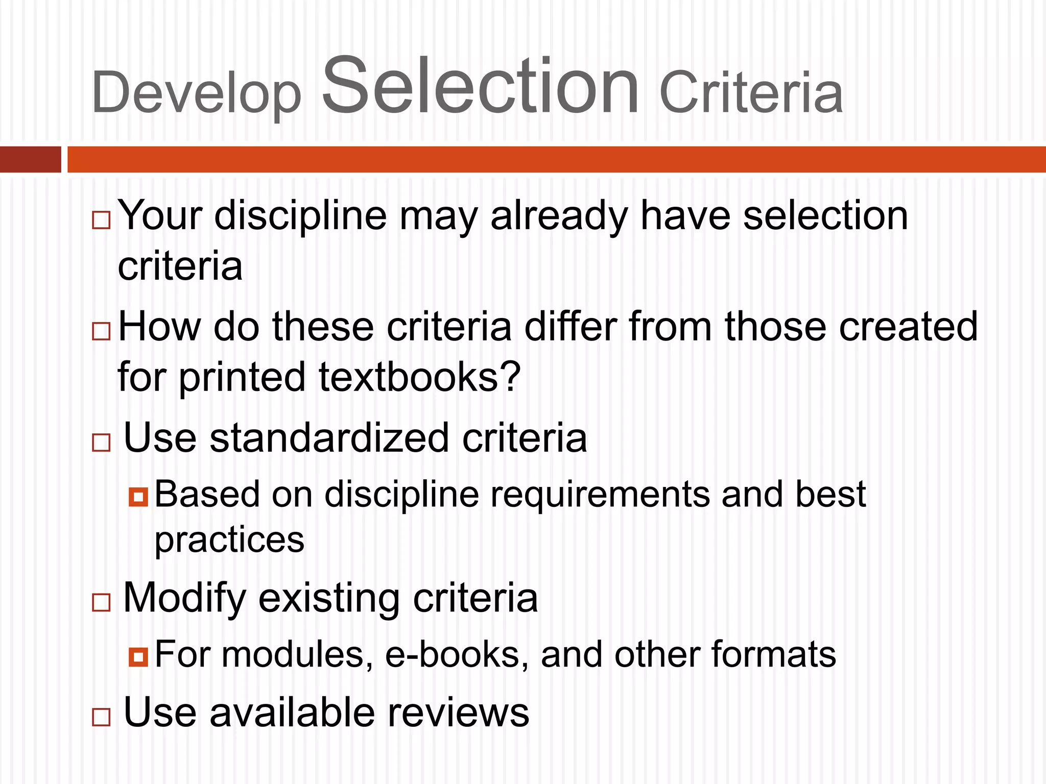Develop Selection Criteria
 Your discipline may already have selection
criteria
 How do these criteria differ from those created
for printed textbooks?
 Use standardized criteria
Based on discipline requirements and best
practices
 Modify existing criteria
For modules, e-books, and other formats
 Use available reviews
 
