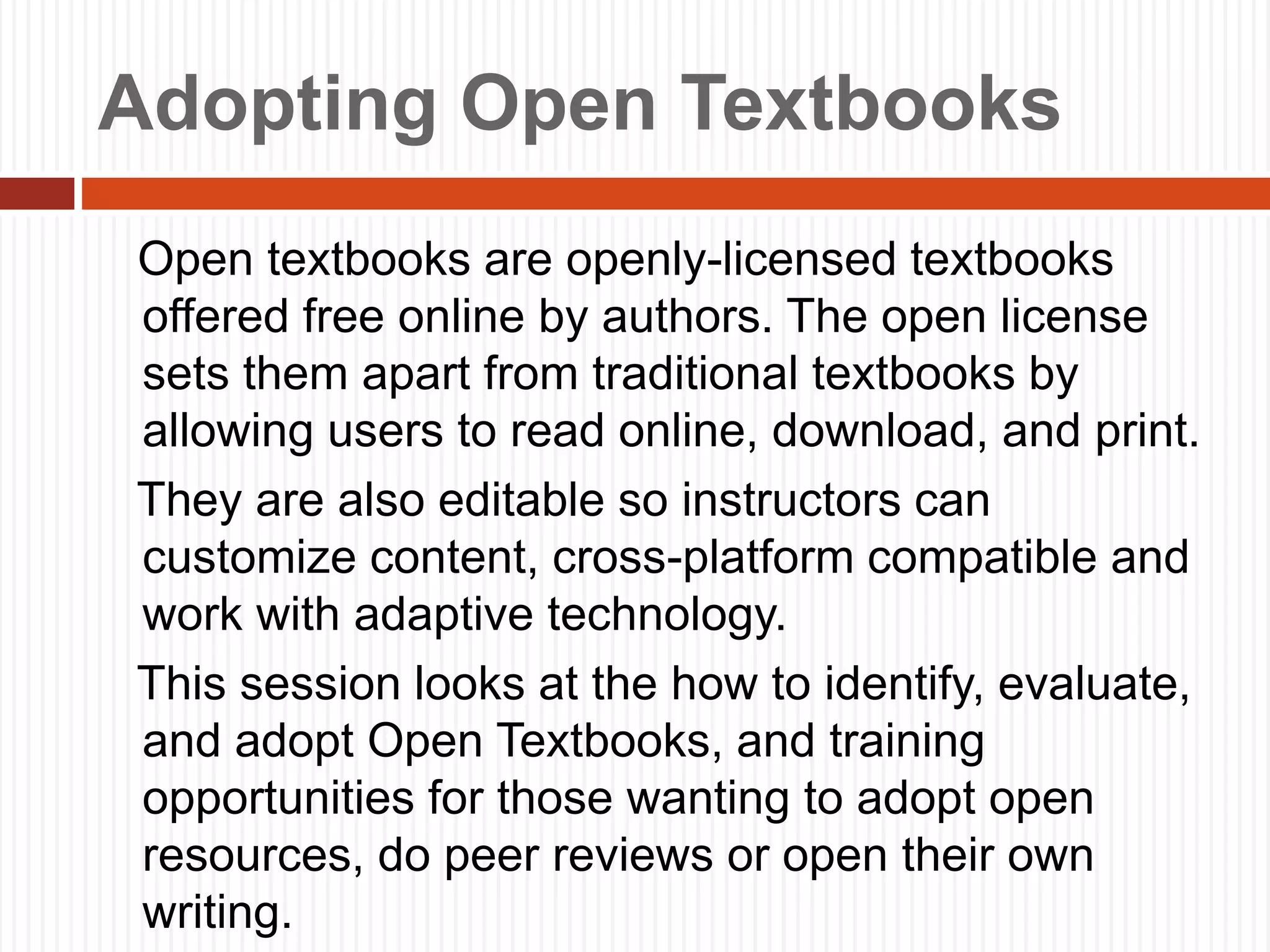 Adopting Open Textbooks
Open textbooks are openly-licensed textbooks
offered free online by authors. The open license
sets them apart from traditional textbooks by
allowing users to read online, download, and print.
They are also editable so instructors can
customize content, cross-platform compatible and
work with adaptive technology.
This session looks at the how to identify, evaluate,
and adopt Open Textbooks, and training
opportunities for those wanting to adopt open
resources, do peer reviews or open their own
writing.
 