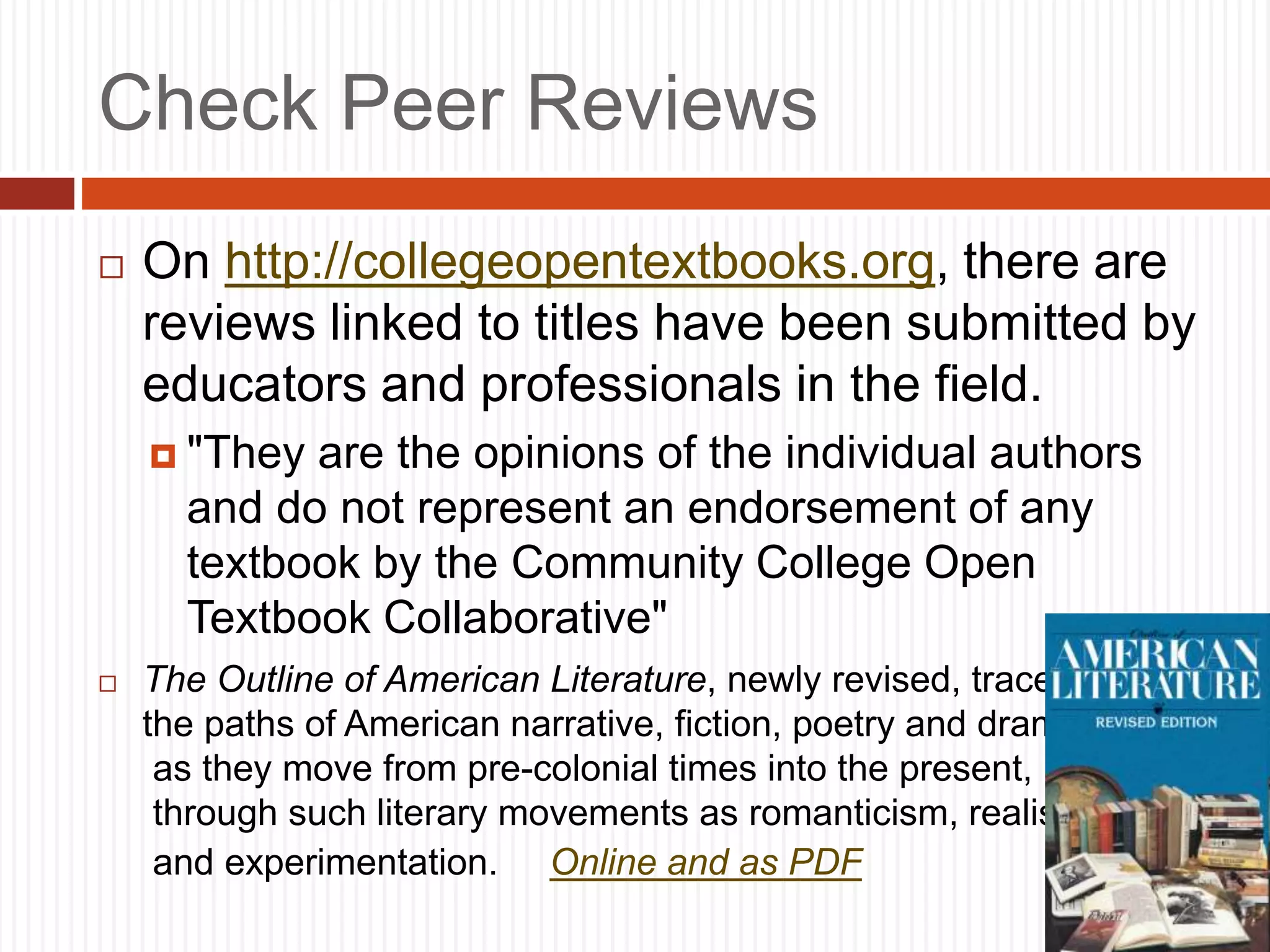 Check Peer Reviews
 On http://collegeopentextbooks.org, there are
reviews linked to titles have been submitted by
educators and professionals in the field.
 "They are the opinions of the individual authors
and do not represent an endorsement of any
textbook by the Community College Open
Textbook Collaborative"
 The Outline of American Literature, newly revised, traces
the paths of American narrative, fiction, poetry and drama
as they move from pre-colonial times into the present,
through such literary movements as romanticism, realism
and experimentation. Online and as PDF
 