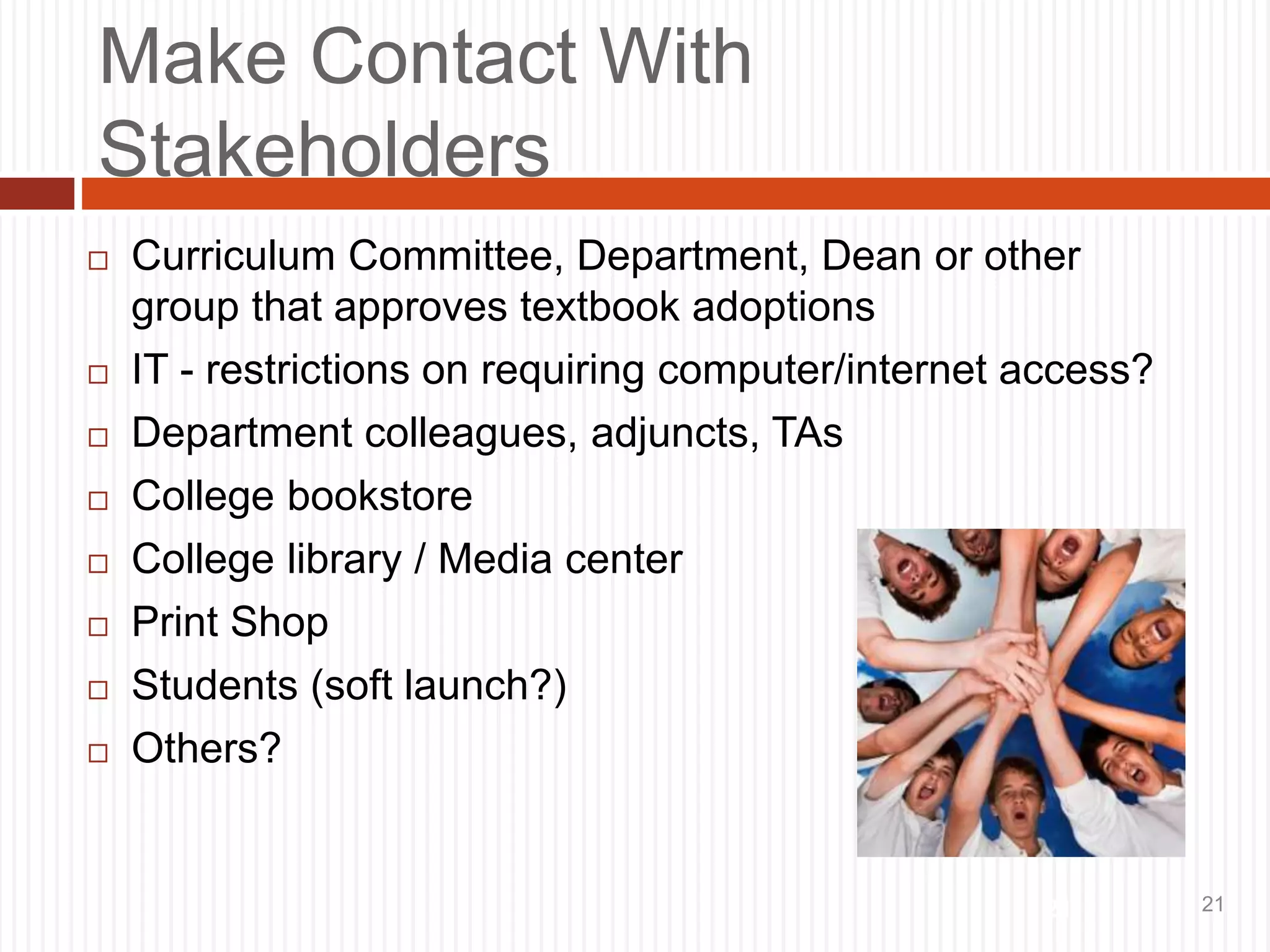 21
Make Contact With
Stakeholders
 Curriculum Committee, Department, Dean or other
group that approves textbook adoptions
 IT - restrictions on requiring computer/internet access?
 Department colleagues, adjuncts, TAs
 College bookstore
 College library / Media center
 Print Shop
 Students (soft launch?)
 Others?
21
 