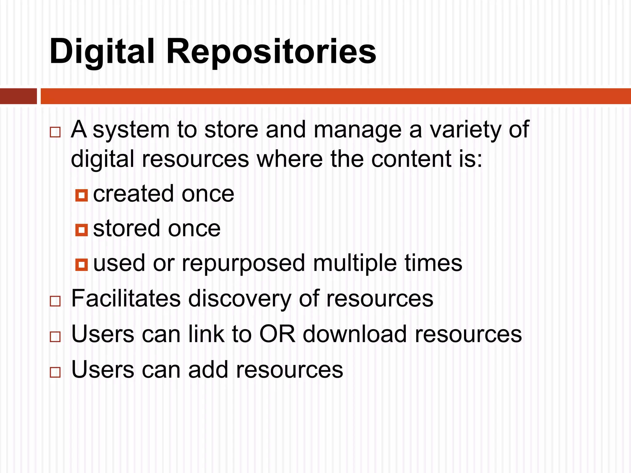 Digital Repositories
 A system to store and manage a variety of
digital resources where the content is:
 created once
 stored once
 used or repurposed multiple times
 Facilitates discovery of resources
 Users can link to OR download resources
 Users can add resources
 