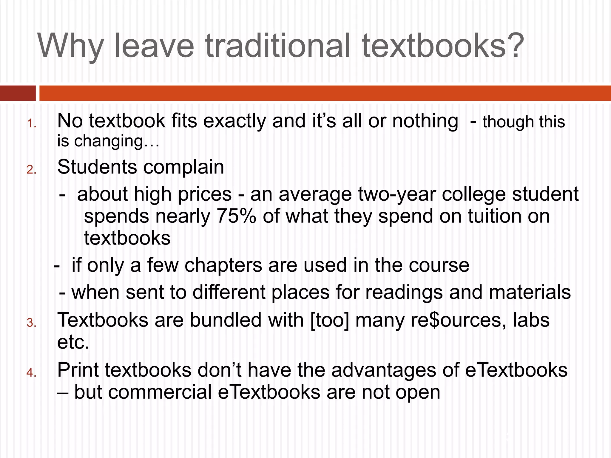 3
Why leave traditional textbooks?
1. No textbook fits exactly and it’s all or nothing - though this
is changing…
2. Students complain
- about high prices - an average two-year college student
spends nearly 75% of what they spend on tuition on
textbooks
- if only a few chapters are used in the course
- when sent to different places for readings and materials
3. Textbooks are bundled with [too] many re$ources, labs
etc.
4. Print textbooks don’t have the advantages of eTextbooks
– but commercial eTextbooks are not open
 