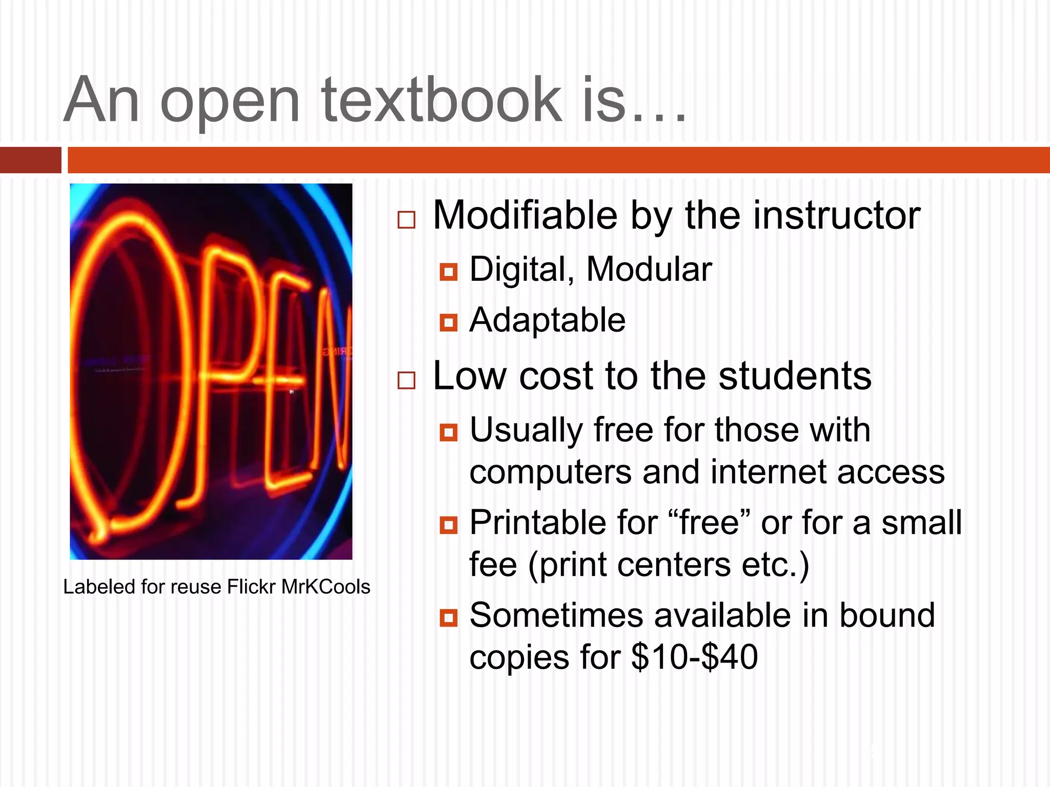 5
An open textbook is…
 Modifiable by the instructor
 Digital, Modular
 Adaptable
 Low cost to the students
 Usually free for those with
computers and internet access
 Printable for “free” or for a small
fee (print centers etc.)
 Sometimes available in bound
copies for $10-$40
Labeled for reuse Flickr MrKCools
 