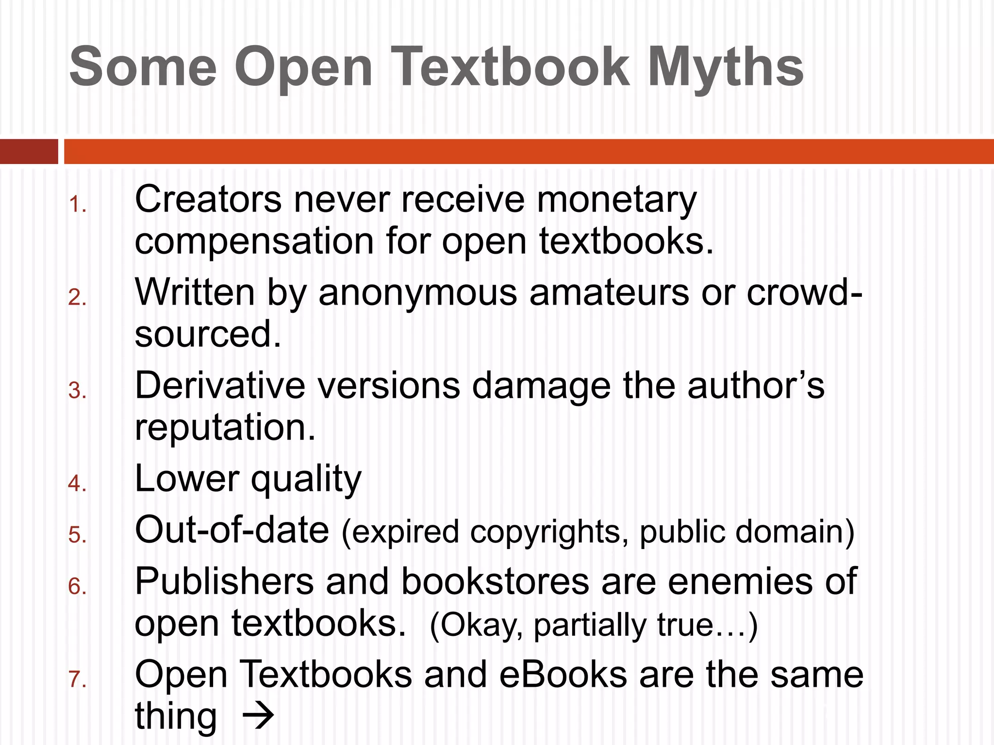 7
Some Open Textbook Myths
1. Creators never receive monetary
compensation for open textbooks.
2. Written by anonymous amateurs or crowd-
sourced.
3. Derivative versions damage the author’s
reputation.
4. Lower quality
5. Out-of-date (expired copyrights, public domain)
6. Publishers and bookstores are enemies of
open textbooks. (Okay, partially true…)
7. Open Textbooks and eBooks are the same
thing 
 