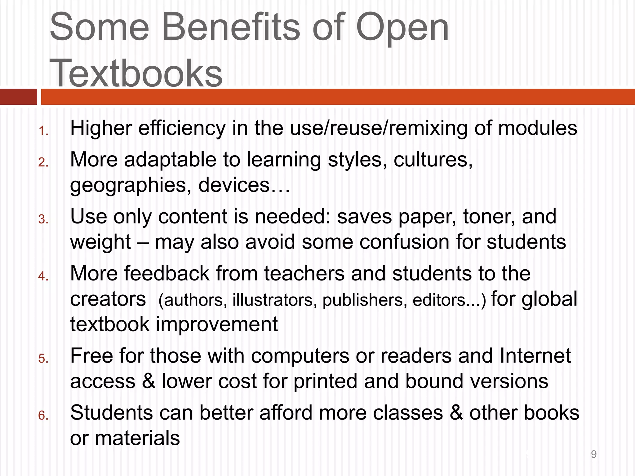 9
Some Benefits of Open
Textbooks
1. Higher efficiency in the use/reuse/remixing of modules
2. More adaptable to learning styles, cultures,
geographies, devices…
3. Use only content is needed: saves paper, toner, and
weight – may also avoid some confusion for students
4. More feedback from teachers and students to the
creators (authors, illustrators, publishers, editors...) for global
textbook improvement
5. Free for those with computers or readers and Internet
access & lower cost for printed and bound versions
6. Students can better afford more classes & other books
or materials
9
 