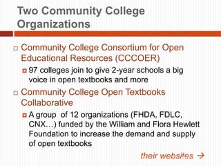 Two Community College
Organizations
 Community College Consortium for Open
Educational Resources (CCCOER)
 97 colleges join to give 2-year schools a big
voice in open textbooks and more
 Community College Open Textbooks
Collaborative
 A group of 12 organizations (FHDA, FDLC,
CNX…) funded by the William and Flora Hewlett
Foundation to increase the demand and supply
of open textbooks
their websites 
10
 
