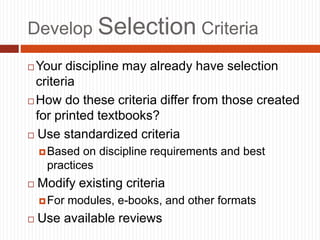 Develop Selection Criteria
 Your discipline may already have selection
criteria
 How do these criteria differ from those created
for printed textbooks?
 Use standardized criteria
Based on discipline requirements and best
practices
 Modify existing criteria
For modules, e-books, and other formats
 Use available reviews
 