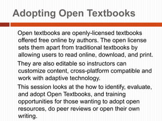 Adopting Open Textbooks
Open textbooks are openly-licensed textbooks
offered free online by authors. The open license
sets them apart from traditional textbooks by
allowing users to read online, download, and print.
They are also editable so instructors can
customize content, cross-platform compatible and
work with adaptive technology.
This session looks at the how to identify, evaluate,
and adopt Open Textbooks, and training
opportunities for those wanting to adopt open
resources, do peer reviews or open their own
writing.
 