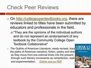 Check Peer Reviews
 On http://collegeopentextbooks.org, there are
reviews linked to titles have been submitted by
educators and professionals in the field.
 "They are the opinions of the individual authors
and do not represent an endorsement of any
textbook by the Community College Open
Textbook Collaborative"
 The Outline of American Literature, newly revised, traces
the paths of American narrative, fiction, poetry and drama
as they move from pre-colonial times into the present,
through such literary movements as romanticism, realism
and experimentation. Online and as PDF
 