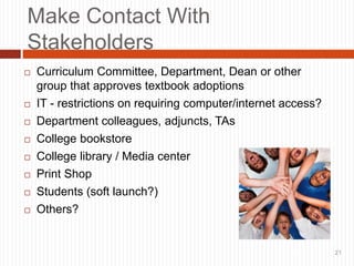 21
Make Contact With
Stakeholders
 Curriculum Committee, Department, Dean or other
group that approves textbook adoptions
 IT - restrictions on requiring computer/internet access?
 Department colleagues, adjuncts, TAs
 College bookstore
 College library / Media center
 Print Shop
 Students (soft launch?)
 Others?
21
 