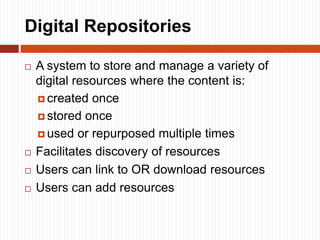 Digital Repositories
 A system to store and manage a variety of
digital resources where the content is:
 created once
 stored once
 used or repurposed multiple times
 Facilitates discovery of resources
 Users can link to OR download resources
 Users can add resources
 