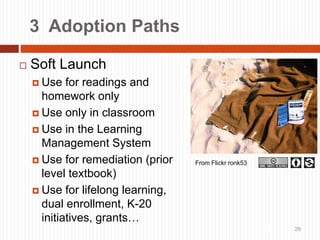 29
3 Adoption Paths
 Soft Launch
 Use for readings and
homework only
 Use only in classroom
 Use in the Learning
Management System
 Use for remediation (prior
level textbook)
 Use for lifelong learning,
dual enrollment, K-20
initiatives, grants…
29
From Flickr ronk53
 