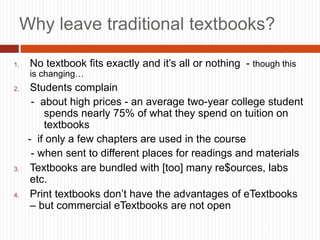 3
Why leave traditional textbooks?
1. No textbook fits exactly and it’s all or nothing - though this
is changing…
2. Students complain
- about high prices - an average two-year college student
spends nearly 75% of what they spend on tuition on
textbooks
- if only a few chapters are used in the course
- when sent to different places for readings and materials
3. Textbooks are bundled with [too] many re$ources, labs
etc.
4. Print textbooks don’t have the advantages of eTextbooks
– but commercial eTextbooks are not open
 