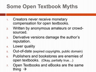 7
Some Open Textbook Myths
1. Creators never receive monetary
compensation for open textbooks.
2. Written by anonymous amateurs or crowd-
sourced.
3. Derivative versions damage the author’s
reputation.
4. Lower quality
5. Out-of-date (expired copyrights, public domain)
6. Publishers and bookstores are enemies of
open textbooks. (Okay, partially true…)
7. Open Textbooks and eBooks are the same
thing 
 
