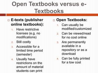 Open Textbooks versus e-
Textbooks
 E-texts (publisher
online textbooks):
1. Have restrictive
licenses (e.g. no
modifications)
2. Still costly
3. Accessible for a
limited time period
(semester)
4. Usually have
restrictions on the
amount of material
students can print
 Open Textbooks:
1. Can usually be
modified/customized
2. Can be viewed/read
for no cost online
3. Are permanently
available in a
repository or as a
download
4. Can be fully printed
for a low cost
 