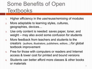 9
Some Benefits of Open
Textbooks
1. Higher efficiency in the use/reuse/remixing of modules
2. More adaptable to learning styles, cultures,
geographies, devices…
3. Use only content is needed: saves paper, toner, and
weight – may also avoid some confusion for students
4. More feedback from teachers and students to the
creators (authors, illustrators, publishers, editors...) for global
textbook improvement
5. Free for those with computers or readers and Internet
access & lower cost for printed and bound versions
6. Students can better afford more classes & other books
or materials
9
 