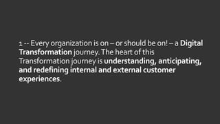 1 -- Every organization is on – or should be on! – a Digital
Transformation journey.The heart of this
Transformation journey is understanding, anticipating,
and redefining internal and external customer
experiences.
 