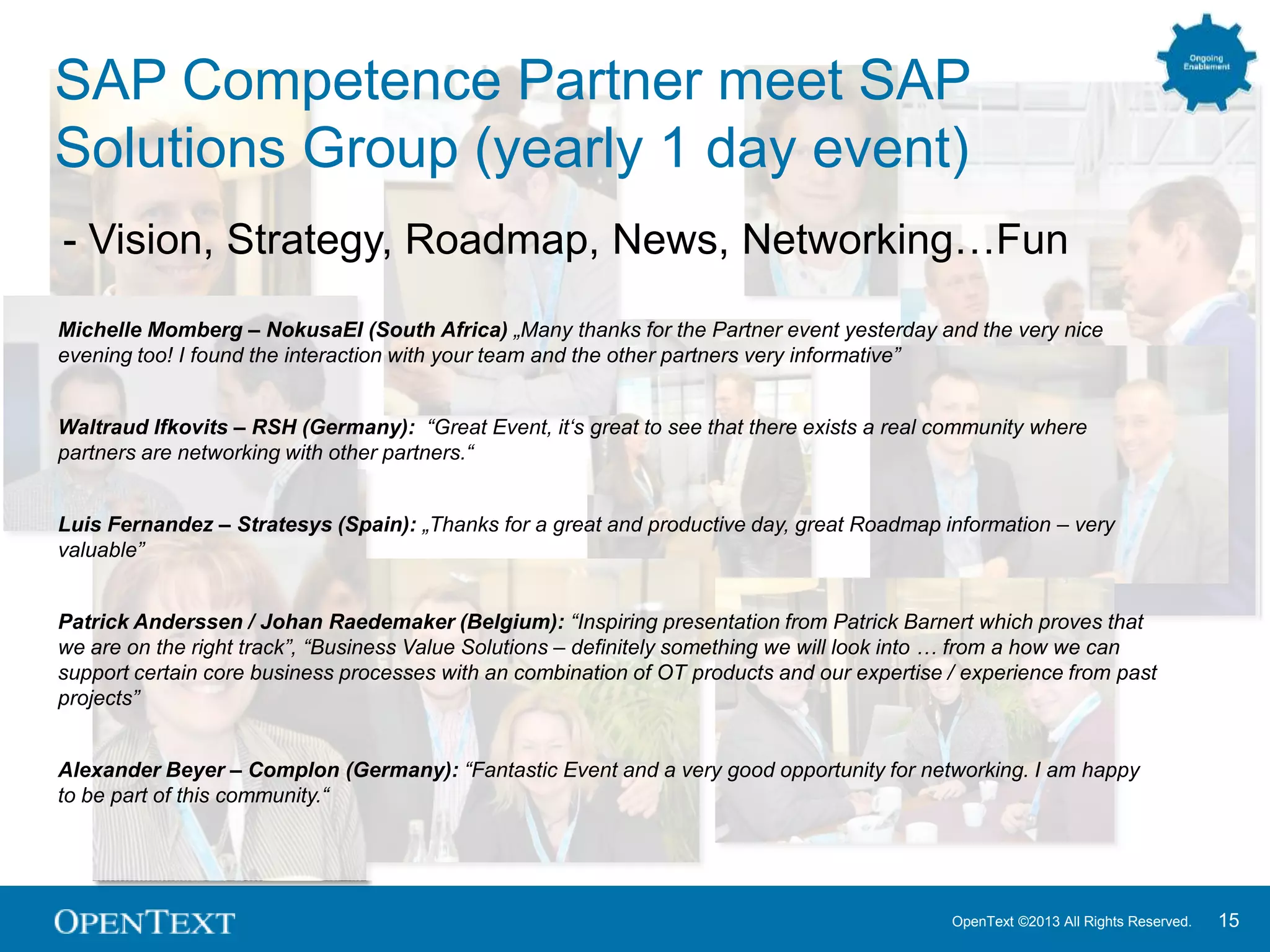 OpenText ©2013 All Rights Reserved. 15
SAP Competence Partner meet SAP
Solutions Group (yearly 1 day event)
- Vision, Strategy, Roadmap, News, Networking…Fun
Michelle Momberg – NokusaEI (South Africa) „Many thanks for the Partner event yesterday and the very nice
evening too! I found the interaction with your team and the other partners very informative”
Waltraud Ifkovits – RSH (Germany): “Great Event, it„s great to see that there exists a real community where
partners are networking with other partners.“
Luis Fernandez – Stratesys (Spain): „Thanks for a great and productive day, great Roadmap information – very
valuable”
Patrick Anderssen / Johan Raedemaker (Belgium): “Inspiring presentation from Patrick Barnert which proves that
we are on the right track”, “Business Value Solutions – definitely something we will look into … from a how we can
support certain core business processes with an combination of OT products and our expertise / experience from past
projects”
Alexander Beyer – Complon (Germany): “Fantastic Event and a very good opportunity for networking. I am happy
to be part of this community.“
 