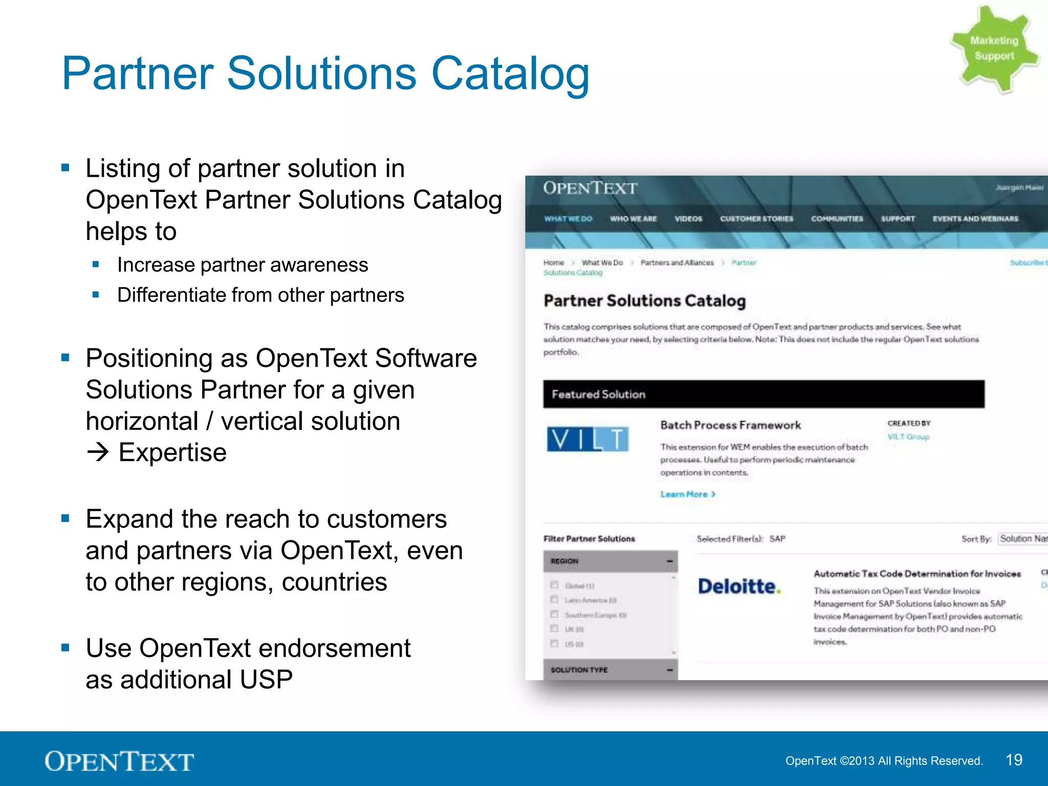 OpenText ©2013 All Rights Reserved. 19
Partner Solutions Catalog
 Listing of partner solution in
OpenText Partner Solutions Catalog
helps to
 Increase partner awareness
 Differentiate from other partners
 Positioning as OpenText Software
Solutions Partner for a given
horizontal / vertical solution
 Expertise
 Expand the reach to customers
and partners via OpenText, even
to other regions, countries
 Use OpenText endorsement
as additional USP
 