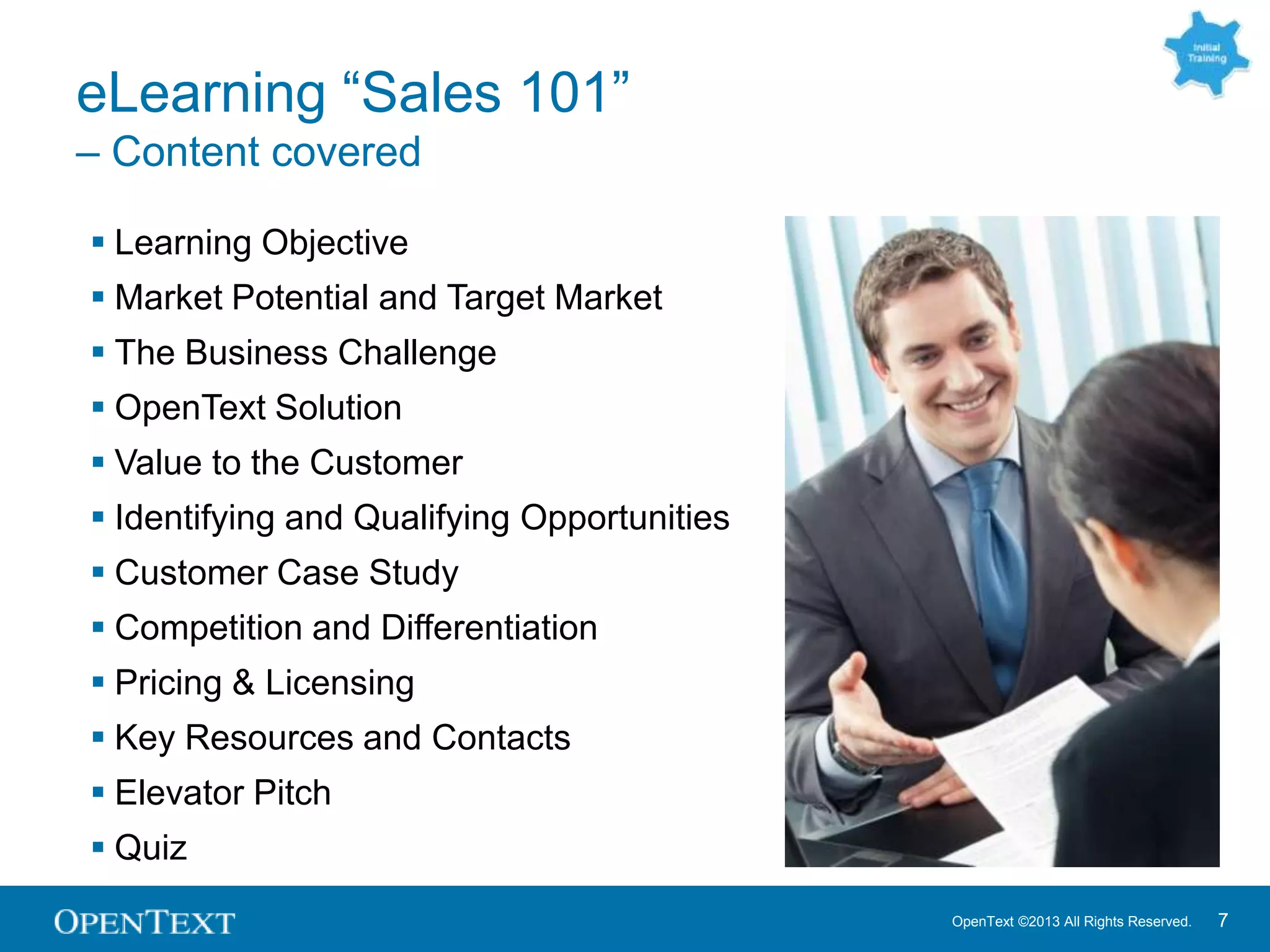 OpenText ©2013 All Rights Reserved. 7
eLearning “Sales 101”
– Content covered
 Learning Objective
 Market Potential and Target Market
 The Business Challenge
 OpenText Solution
 Value to the Customer
 Identifying and Qualifying Opportunities
 Customer Case Study
 Competition and Differentiation
 Pricing & Licensing
 Key Resources and Contacts
 Elevator Pitch
 Quiz
 