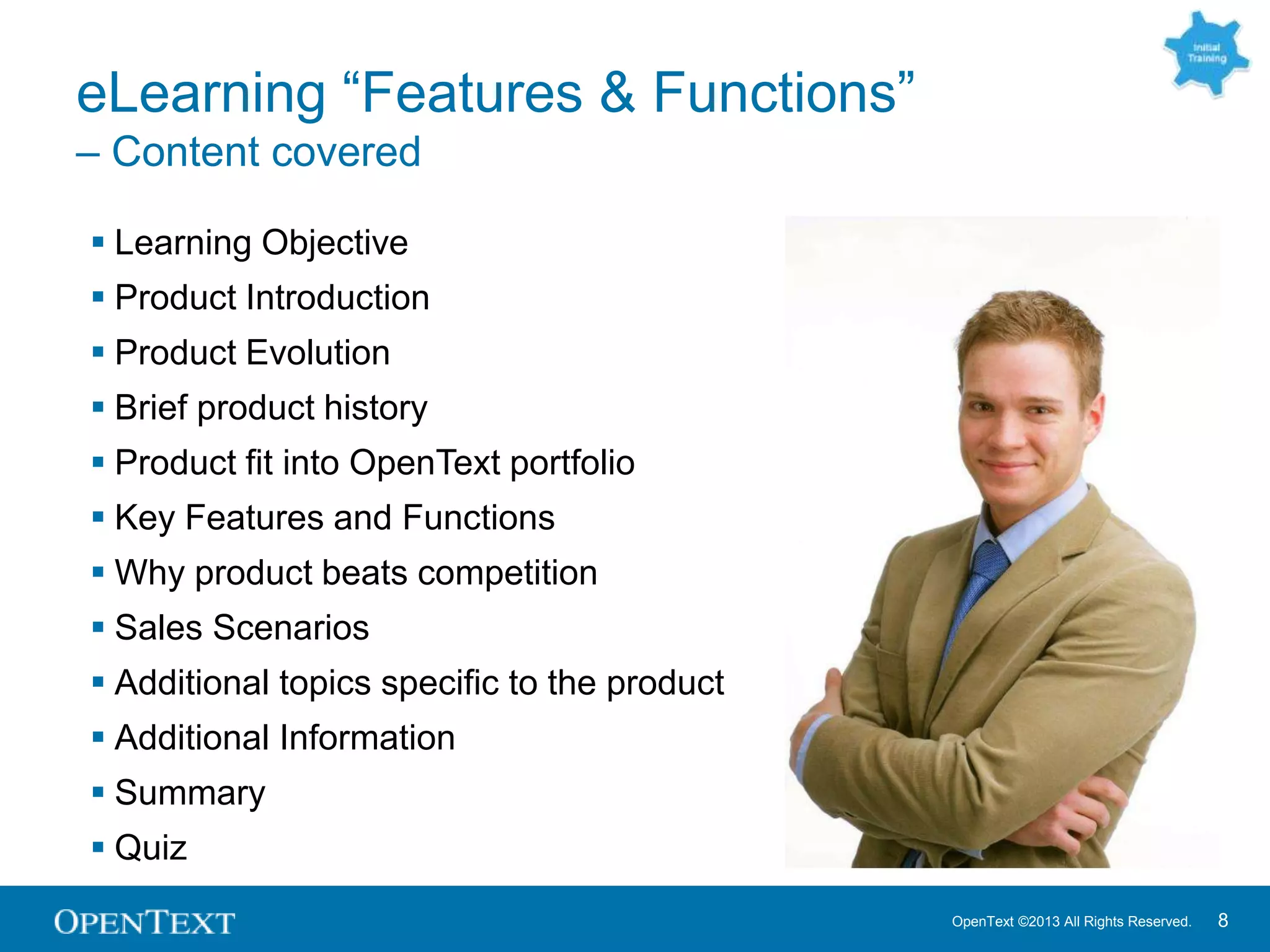 OpenText ©2013 All Rights Reserved. 8
eLearning “Features & Functions”
– Content covered
 Learning Objective
 Product Introduction
 Product Evolution
 Brief product history
 Product fit into OpenText portfolio
 Key Features and Functions
 Why product beats competition
 Sales Scenarios
 Additional topics specific to the product
 Additional Information
 Summary
 Quiz
 