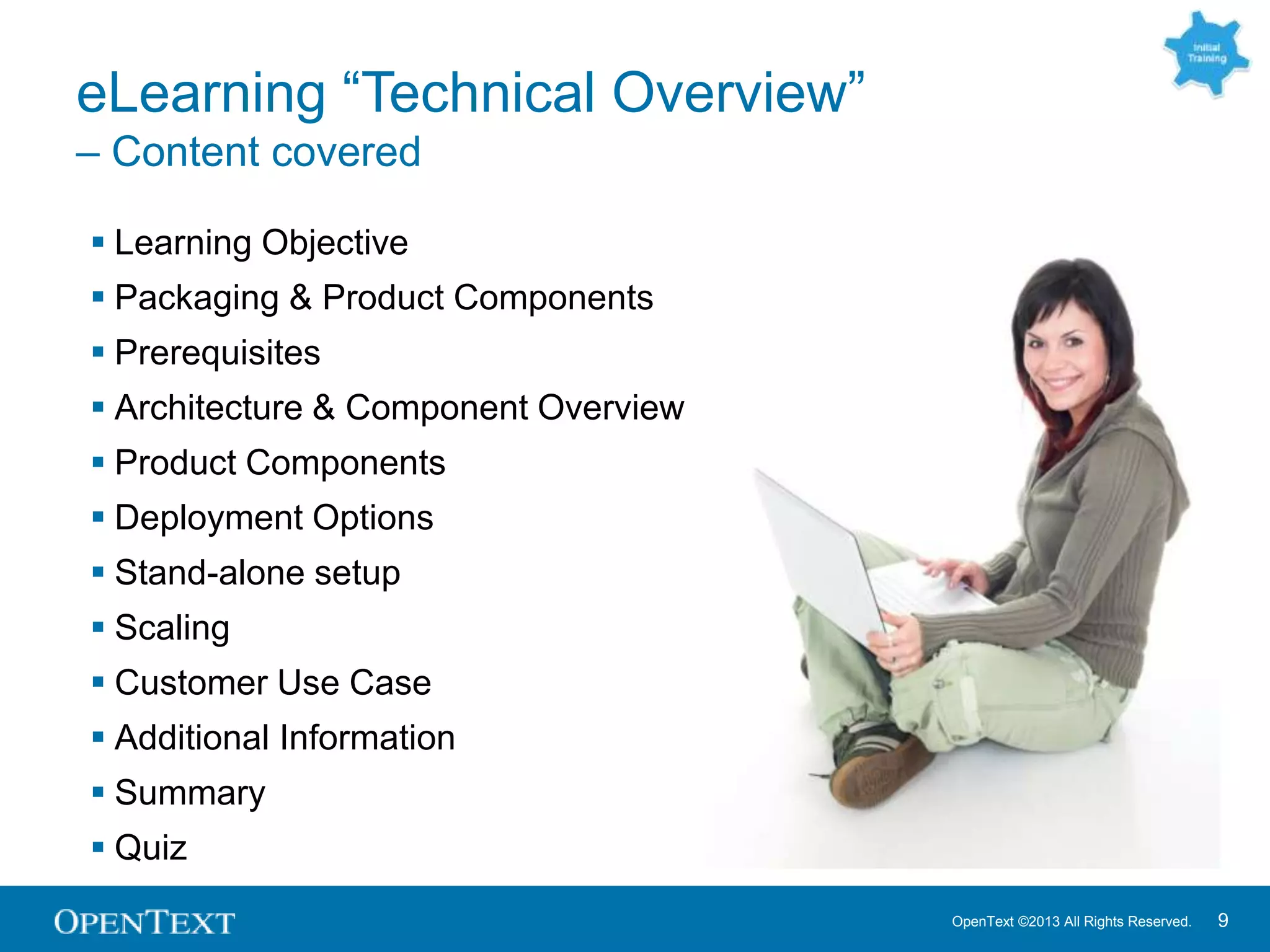 OpenText ©2013 All Rights Reserved. 9
eLearning “Technical Overview”
– Content covered
 Learning Objective
 Packaging & Product Components
 Prerequisites
 Architecture & Component Overview
 Product Components
 Deployment Options
 Stand-alone setup
 Scaling
 Customer Use Case
 Additional Information
 Summary
 Quiz
 