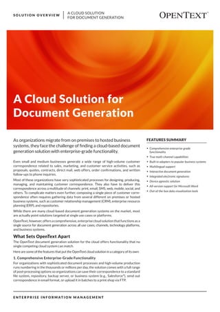 A CLOUD SOLUTION
FOR DOCUMENT GENERATION
S O L U T I O N O V E R V I E W
E N T E R P R I S E I N F O R M AT I O N M A N A G E M E N T
FEATURES SUMMARY
•	 Comprehensive enterprise-grade
functionality
•	 True multi-channel capabilities
•	 Built-in adapters to popular business systems
•	 Multilingual support
•	 Interactive document generation
•	 Integrated electronic signatures
•	 Device agnostic solution
•	 All-version support for Microsoft Word
•	 Out-of-the-box data visualization tools
A Cloud Solution for
Document Generation
Even small and medium businesses generate a wide range of high-volume customer
correspondence related to sales, marketing, and customer service activities, such as
proposals, quotes, contracts, direct mail, web offers, order confirmations, and written
follow-ups to phone inquiries.
Most of these organizations have very sophisticated processes for designing, producing,
managing, and maintaining customer correspondence. They also have to deliver this
correspondence across a multitude of channels: print, email, SMS, web, mobile, social, and
others. To complicate matters even further, composing a single piece of customer corre-
spondence often requires gathering data from several different on premises or hosted
business systems, such as customer relationship management (CRM), enterprise resource
planning (ERP), and repositories.
While there are many cloud-based document generation systems on the market, most
are actually point solutions targeted at single use cases or platforms.
OpenText,however,offersacomprehensive,enterprisecloudsolutionthatfunctionsasa
single source for document generation across all use cases, channels, technology platforms,
and business systems.
What Sets OpenText Apart
The OpenText document generation solution for the cloud offers functionality that no
single competing cloud system can match.
Here are some of the features that put the OpenText cloud solution in a category of its own:
1. Comprehensive Enterprise-Grade Functionality
For organizations with sophisticated document processes and high-volume production
runs numbering in the thousands or millions per day, the solution comes with a full range
of post-processing options so organizations can save their correspondence to a standard
file system, repository, backup server, or business system (e.g., Salesforce®
), send out
correspondence in email format, or upload it in batches to a print shop via FTP.
As organizations migrate from on premises to hosted business
systems, they face the challenge of finding a cloud-based document
generation solution with enterprise-grade functionality.
 