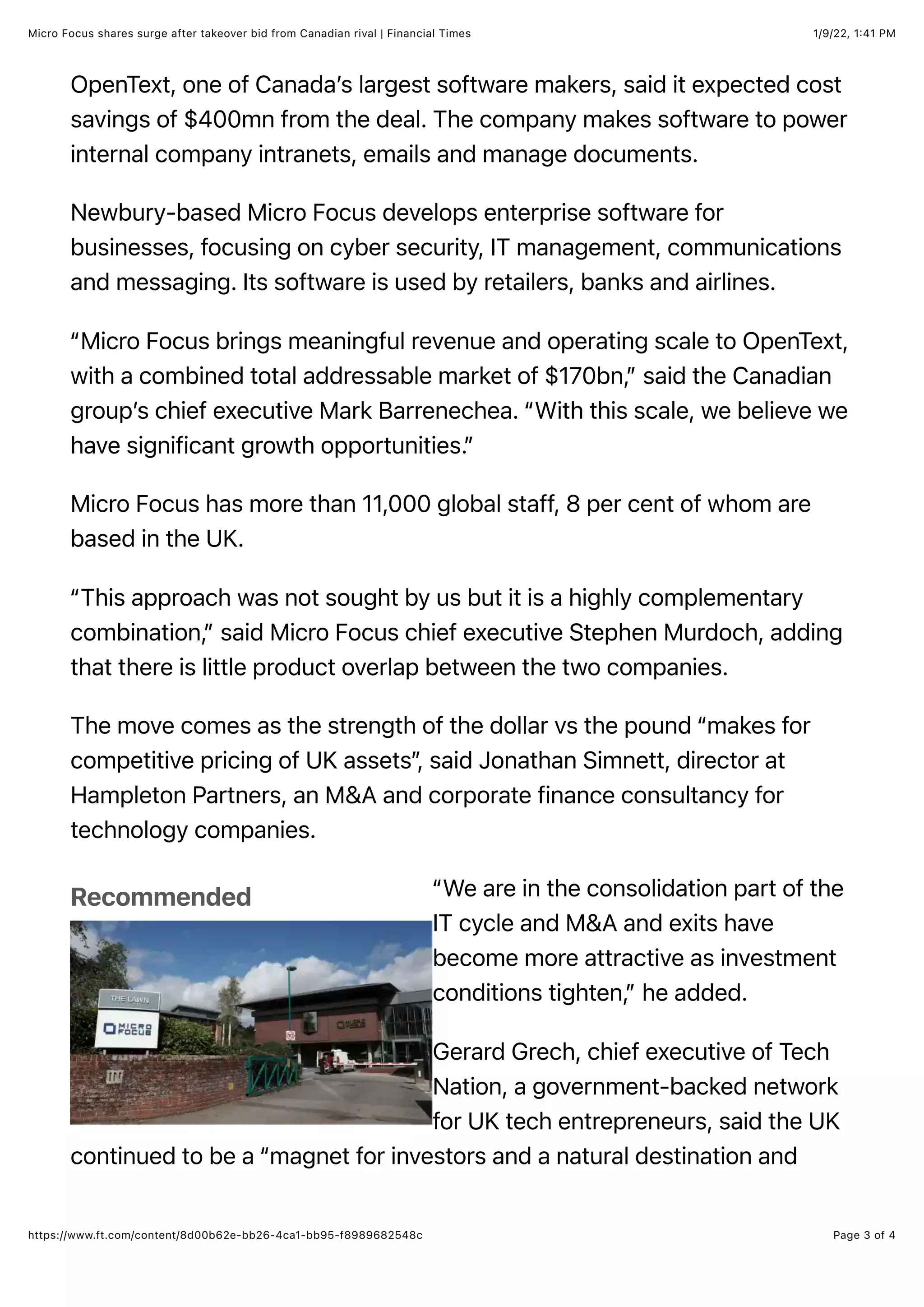 1/9/22, 1:41 PM
Micro Focus shares surge after takeover bid from Canadian rival | Financial Times
Page 3 of 4
https://www.ft.com/content/8d00b62e-bb26-4ca1-bb95-f8989682548c
Recommended
OpenText, one of Canada’s largest software makers, said it expected cost
savings of $400mn from the deal. The company makes software to power
internal company intranets, emails and manage documents.
Newbury-based Micro Focus develops enterprise software for
businesses, focusing on cyber security, IT management, communications
and messaging. Its software is used by retailers, banks and airlines.
“Micro Focus brings meaningful revenue and operating scale to OpenText,
with a combined total addressable market of $170bn,” said the Canadian
group’s chief executive Mark Barrenechea. “With this scale, we believe we
have significant growth opportunities.”
Micro Focus has more than 11,000 global staff, 8 per cent of whom are
based in the UK.
“This approach was not sought by us but it is a highly complementary
combination,” said Micro Focus chief executive Stephen Murdoch, adding
that there is little product overlap between the two companies.
The move comes as the strength of the dollar vs the pound “makes for
competitive pricing of UK assets”
, said Jonathan Simnett, director at
Hampleton Partners, an M&A and corporate finance consultancy for
technology companies.
“We are in the consolidation part of the
IT cycle and M&A and exits have
become more attractive as investment
conditions tighten,” he added.
Gerard Grech, chief executive of Tech
Nation, a government-backed network
for UK tech entrepreneurs, said the UK
continued to be a “magnet for investors and a natural destination and
 