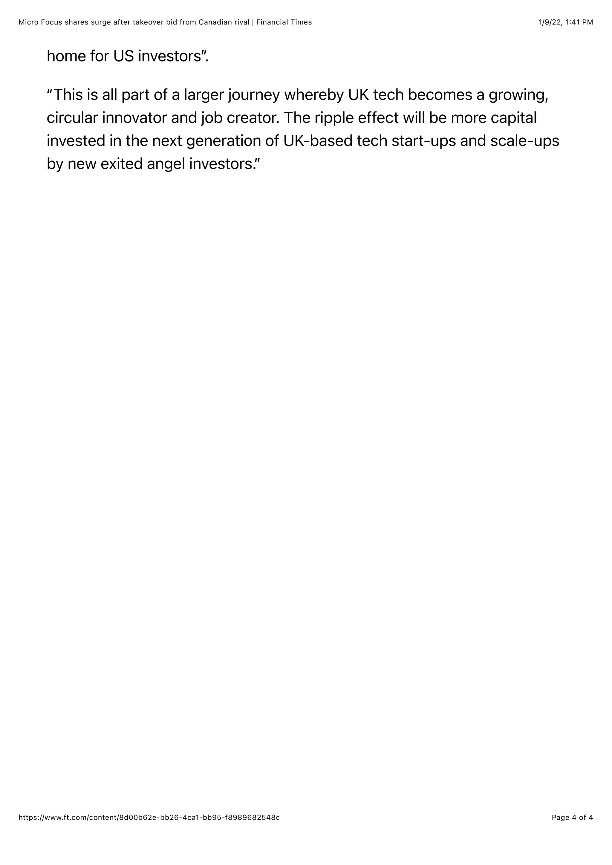 1/9/22, 1:41 PM
Micro Focus shares surge after takeover bid from Canadian rival | Financial Times
Page 4 of 4
https://www.ft.com/content/8d00b62e-bb26-4ca1-bb95-f8989682548c
home for US investors”
.
“This is all part of a larger journey whereby UK tech becomes a growing,
circular innovator and job creator. The ripple effect will be more capital
invested in the next generation of UK-based tech start-ups and scale-ups
by new exited angel investors.”
 