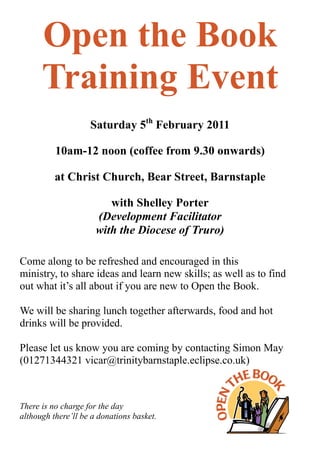 Open the Book
      Training Event
                    Saturday 5th February 2011

          10am-12 noon (coffee from 9.30 onwards)

          at Christ Church, Bear Street, Barnstaple

                         with Shelley Porter
                      (Development Facilitator
                      with the Diocese of Truro)

Come along to be refreshed and encouraged in this
ministry, to share ideas and learn new skills; as well as to find
out what it’s all about if you are new to Open the Book.

We will be sharing lunch together afterwards, food and hot
drinks will be provided.

Please let us know you are coming by contacting Simon May
(01271344321 vicar@trinitybarnstaple.eclipse.co.uk)



There is no charge for the day
although there’ll be a donations basket.
 