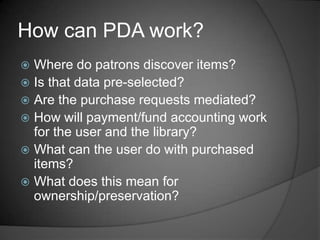 How can PDA work?
 Where do patrons discover items?
 Is that data pre-selected?
 Are the purchase requests mediated?
 How will payment/fund accounting work
  for the user and the library?
 What can the user do with purchased
  items?
 What does this mean for
  ownership/preservation?
 