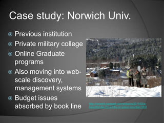 Case study: Norwich Univ.
 Previous institution
 Private military college
 Online Graduate
  programs
 Also moving into web-
  scale discovery,
  management systems
 Budget issues
                             http://norwich.typepad.com/wickpics/2011/02/a-
  absorbed by book line      beautiful-day-for-a-hike-on-paine-mountain.html
 