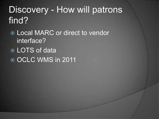 Discovery - How will patrons
find?
 Local MARC or direct to vendor
  interface?
 LOTS of data
 OCLC WMS in 2011
 
