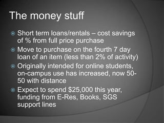 The money stuff
 Short term loans/rentals – cost savings
  of % from full price purchase
 Move to purchase on the fourth 7 day
  loan of an item (less than 2% of activity)
 Originally intended for online students,
  on-campus use has increased, now 50-
  50 with distance
 Expect to spend $25,000 this year,
  funding from E-Res, Books, SGS
  support lines
 