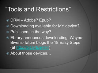 “Tools and Restrictions”
 DRM – Adobe? Epub?
 Downloading available for MY device?
 Publishers in the way?
 Ebrary announces downloading; Wayne
  Bivens-Tatum blogs the 18 Easy Steps
  (at http://bit.ly/tpeHHr)
 About those devices…
 